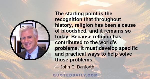 The starting point is the recognition that throughout history, religion has been a cause of bloodshed, and it remains so today. Because religion has contributed to the world's problems, it must develop specific and