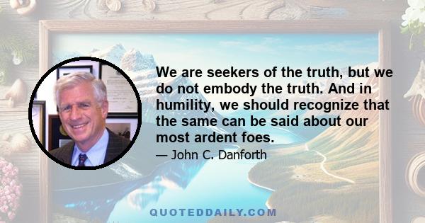 We are seekers of the truth, but we do not embody the truth. And in humility, we should recognize that the same can be said about our most ardent foes.