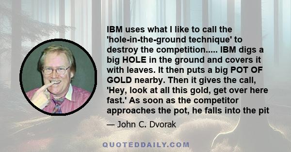 IBM uses what I like to call the 'hole-in-the-ground technique' to destroy the competition..... IBM digs a big HOLE in the ground and covers it with leaves. It then puts a big POT OF GOLD nearby. Then it gives the call, 