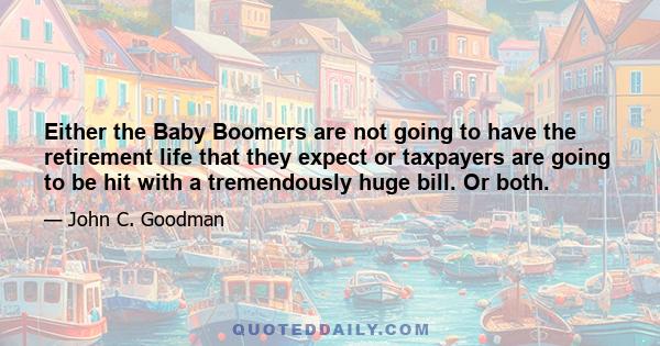 Either the Baby Boomers are not going to have the retirement life that they expect or taxpayers are going to be hit with a tremendously huge bill. Or both.