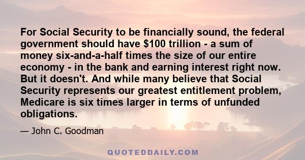 For Social Security to be financially sound, the federal government should have $100 trillion - a sum of money six-and-a-half times the size of our entire economy - in the bank and earning interest right now. But it