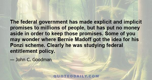 The federal government has made explicit and implicit promises to millions of people, but has put no money aside in order to keep those promises. Some of you may wonder where Bernie Madoff got the idea for his Ponzi