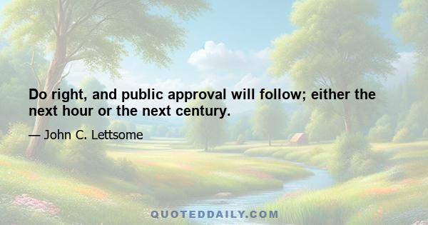 Do right, and public approval will follow; either the next hour or the next century.