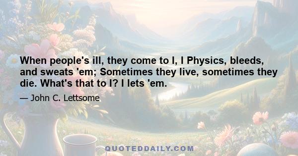 When people's ill, they come to I, I Physics, bleeds, and sweats 'em; Sometimes they live, sometimes they die. What's that to I? I lets 'em.