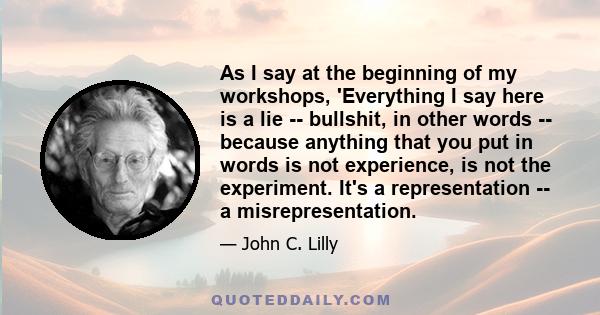 As I say at the beginning of my workshops, 'Everything I say here is a lie -- bullshit, in other words -- because anything that you put in words is not experience, is not the experiment. It's a representation -- a