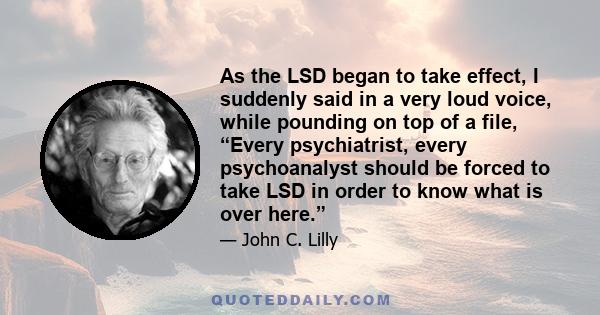 As the LSD began to take effect, I suddenly said in a very loud voice, while pounding on top of a file, “Every psychiatrist, every psychoanalyst should be forced to take LSD in order to know what is over here.”