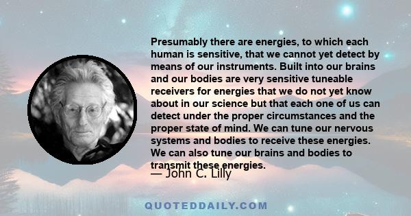 Presumably there are energies, to which each human is sensitive, that we cannot yet detect by means of our instruments. Built into our brains and our bodies are very sensitive tuneable receivers for energies that we do