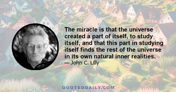 The miracle is that the universe created a part of itself, to study itself, and that this part in studying itself finds the rest of the universe in its own natural inner realities.