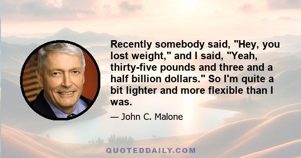 Recently somebody said, Hey, you lost weight, and I said, Yeah, thirty-five pounds and three and a half billion dollars. So I'm quite a bit lighter and more flexible than I was.