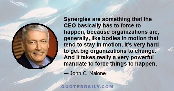 Synergies are something that the CEO basically has to force to happen, because organizations are, generally, like bodies in motion that tend to stay in motion. It's very hard to get big organizations to change. And it