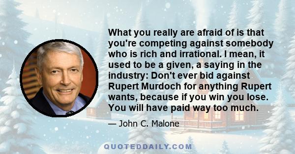 What you really are afraid of is that you're competing against somebody who is rich and irrational. I mean, it used to be a given, a saying in the industry: Don't ever bid against Rupert Murdoch for anything Rupert