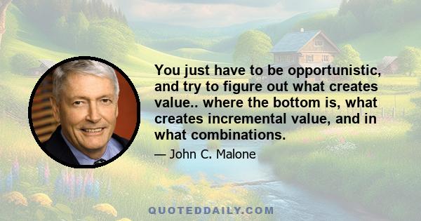 You just have to be opportunistic, and try to figure out what creates value.. where the bottom is, what creates incremental value, and in what combinations.