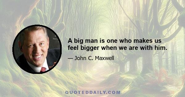 A big man is one who makes us feel bigger when we are with him.