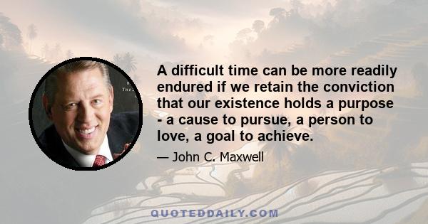 A difficult time can be more readily endured if we retain the conviction that our existence holds a purpose - a cause to pursue, a person to love, a goal to achieve.