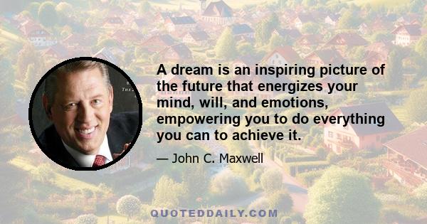 A dream is an inspiring picture of the future that energizes your mind, will, and emotions, empowering you to do everything you can to achieve it.