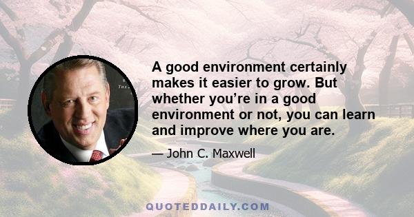 A good environment certainly makes it easier to grow. But whether you’re in a good environment or not, you can learn and improve where you are.