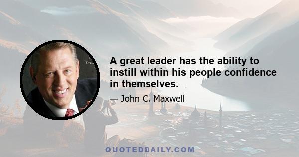 A great leader has the ability to instill within his people confidence in themselves.