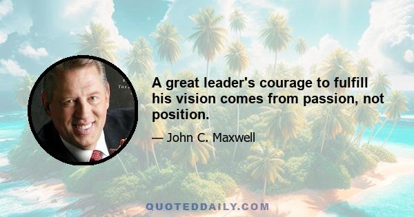 A great leader's courage to fulfill his vision comes from passion, not position.