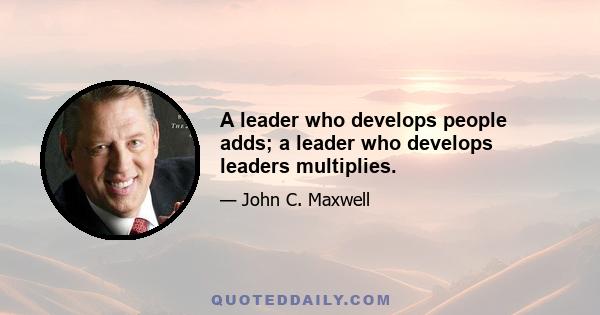 A leader who develops people adds; a leader who develops leaders multiplies.