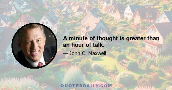 A minute of thought is greater than an hour of talk.