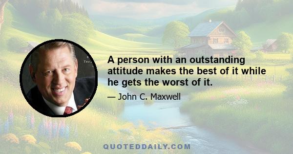 A person with an outstanding attitude makes the best of it while he gets the worst of it.