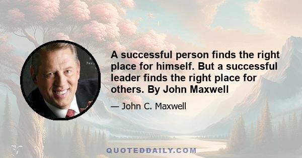 A successful person finds the right place for himself. But a successful leader finds the right place for others. By John Maxwell