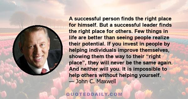 A successful person finds the right place for himself. But a successful leader finds the right place for others. Few things in life are better than seeing people realize their potential. If you invest in people by