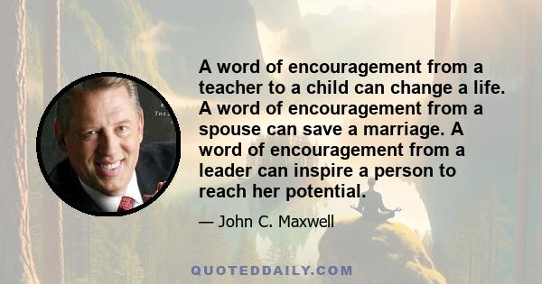 A word of encouragement from a teacher to a child can change a life. A word of encouragement from a spouse can save a marriage. A word of encouragement from a leader can inspire a person to reach her potential.