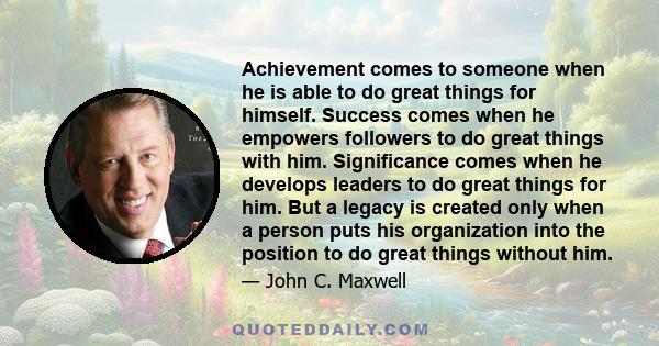 Achievement comes to someone when he is able to do great things for himself. Success comes when he empowers followers to do great things with him. Significance comes when he develops leaders to do great things for him.