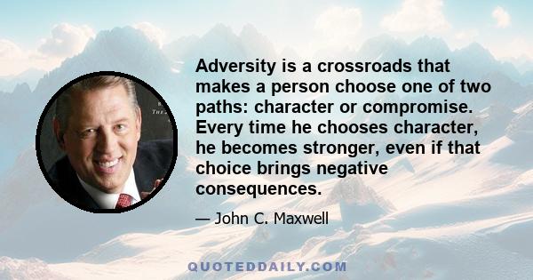 Adversity is a crossroads that makes a person choose one of two paths: character or compromise. Every time he chooses character, he becomes stronger, even if that choice brings negative consequences.