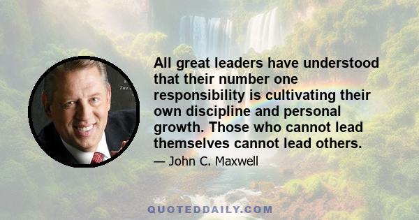 All great leaders have understood that their number one responsibility is cultivating their own discipline and personal growth. Those who cannot lead themselves cannot lead others.