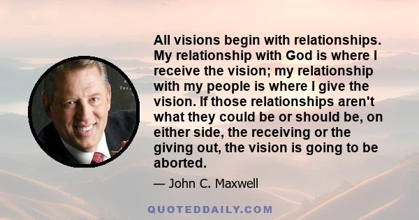 All visions begin with relationships. My relationship with God is where I receive the vision; my relationship with my people is where I give the vision. If those relationships aren't what they could be or should be, on