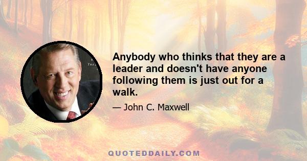 Anybody who thinks that they are a leader and doesn't have anyone following them is just out for a walk.