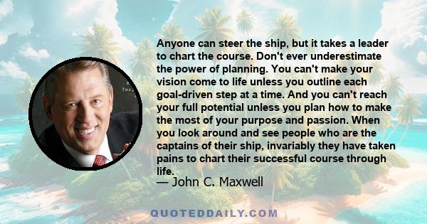 Anyone can steer the ship, but it takes a leader to chart the course. Don't ever underestimate the power of planning. You can't make your vision come to life unless you outline each goal-driven step at a time. And you