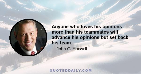 Anyone who loves his opinions more than his teammates will advance his opinions but set back his team.