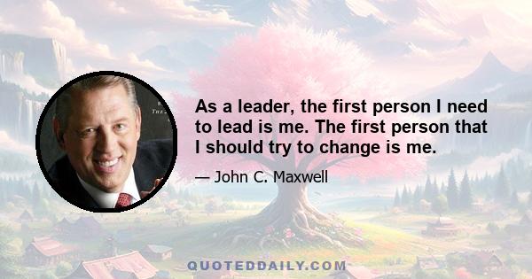 As a leader, the first person I need to lead is me. The first person that I should try to change is me.