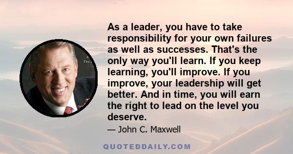 As a leader, you have to take responsibility for your own failures as well as successes. That's the only way you'll learn. If you keep learning, you'll improve. If you improve, your leadership will get better. And in