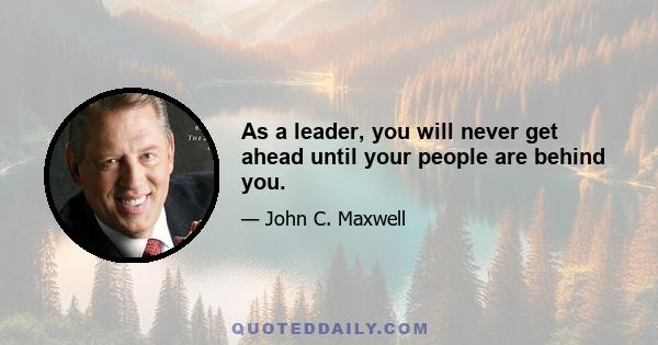 As a leader, you will never get ahead until your people are behind you.