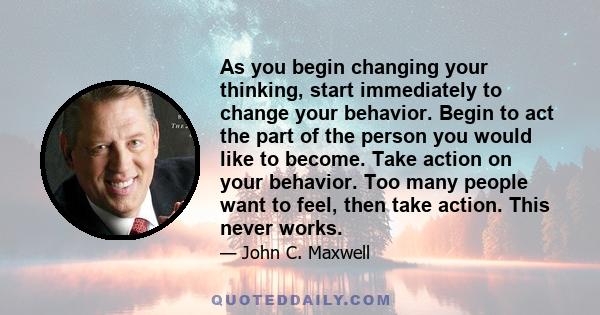 As you begin changing your thinking, start immediately to change your behavior. Begin to act the part of the person you would like to become. Take action on your behavior. Too many people want to feel, then take action. 