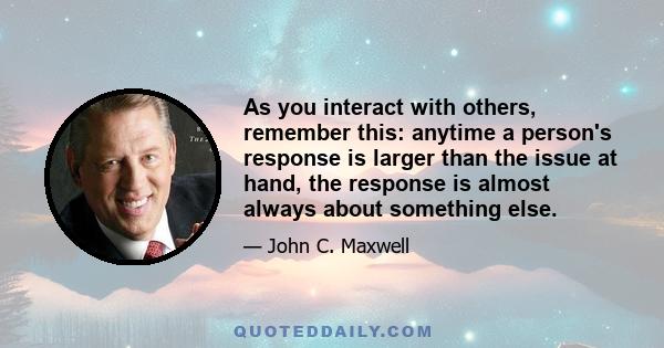 As you interact with others, remember this: anytime a person's response is larger than the issue at hand, the response is almost always about something else.