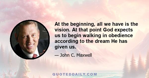 At the beginning, all we have is the vision. At that point God expects us to begin walking in obedience according to the dream He has given us.