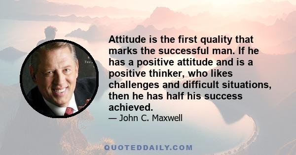 Attitude is the first quality that marks the successful man. If he has a positive attitude and is a positive thinker, who likes challenges and difficult situations, then he has half his success achieved.