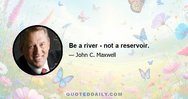 Be a river - not a reservoir.