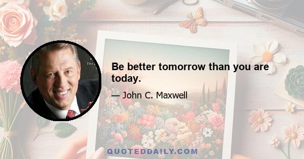 Be better tomorrow than you are today.