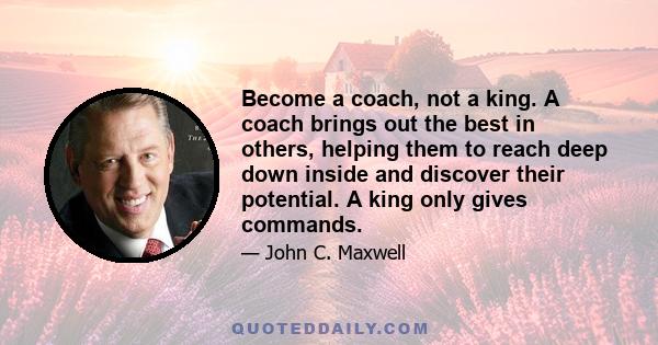 Become a coach, not a king. A coach brings out the best in others, helping them to reach deep down inside and discover their potential. A king only gives commands.