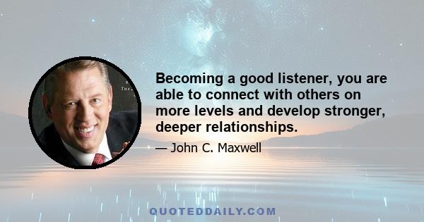 Becoming a good listener, you are able to connect with others on more levels and develop stronger, deeper relationships.