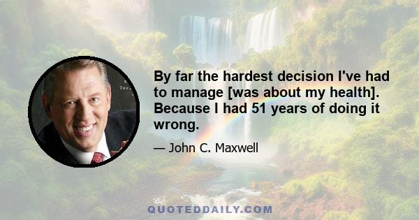 By far the hardest decision I've had to manage [was about my health]. Because I had 51 years of doing it wrong.