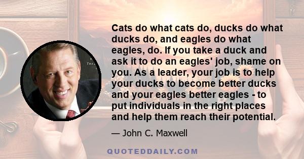 Cats do what cats do, ducks do what ducks do, and eagles do what eagles, do. If you take a duck and ask it to do an eagles' job, shame on you. As a leader, your job is to help your ducks to become better ducks and your