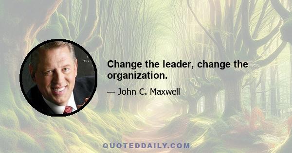 Change the leader, change the organization.