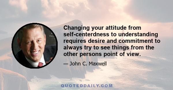 Changing your attitude from self-centerdness to understanding requires desire and commitment to always try to see things from the other persons point of view.